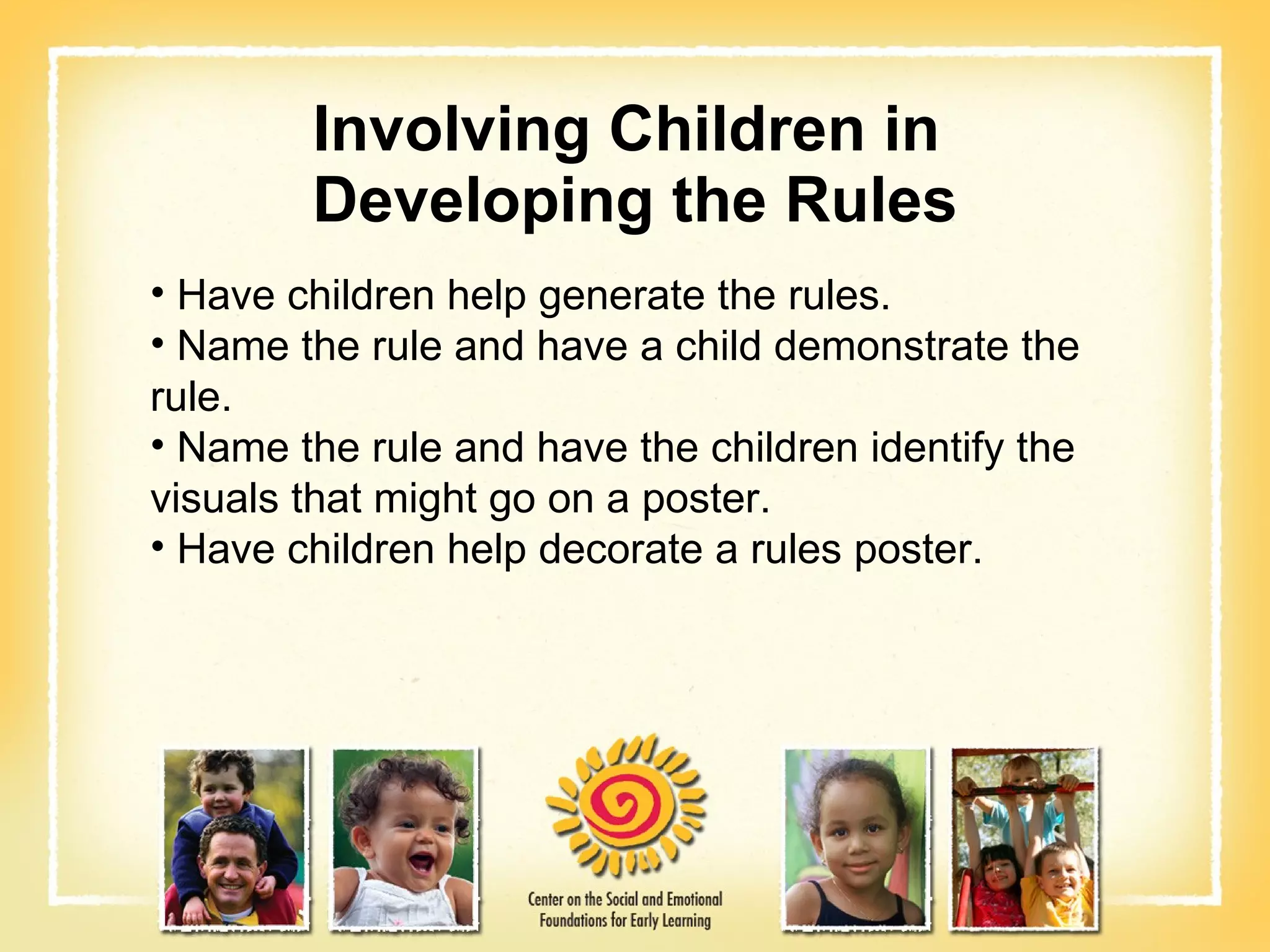 Involving Children in  Developing the Rules Have children help generate the rules. Name the rule and have a child demonstrate the  rule. Name the rule and have the children identify the visuals that might go on a poster. Have children help decorate a rules poster. 