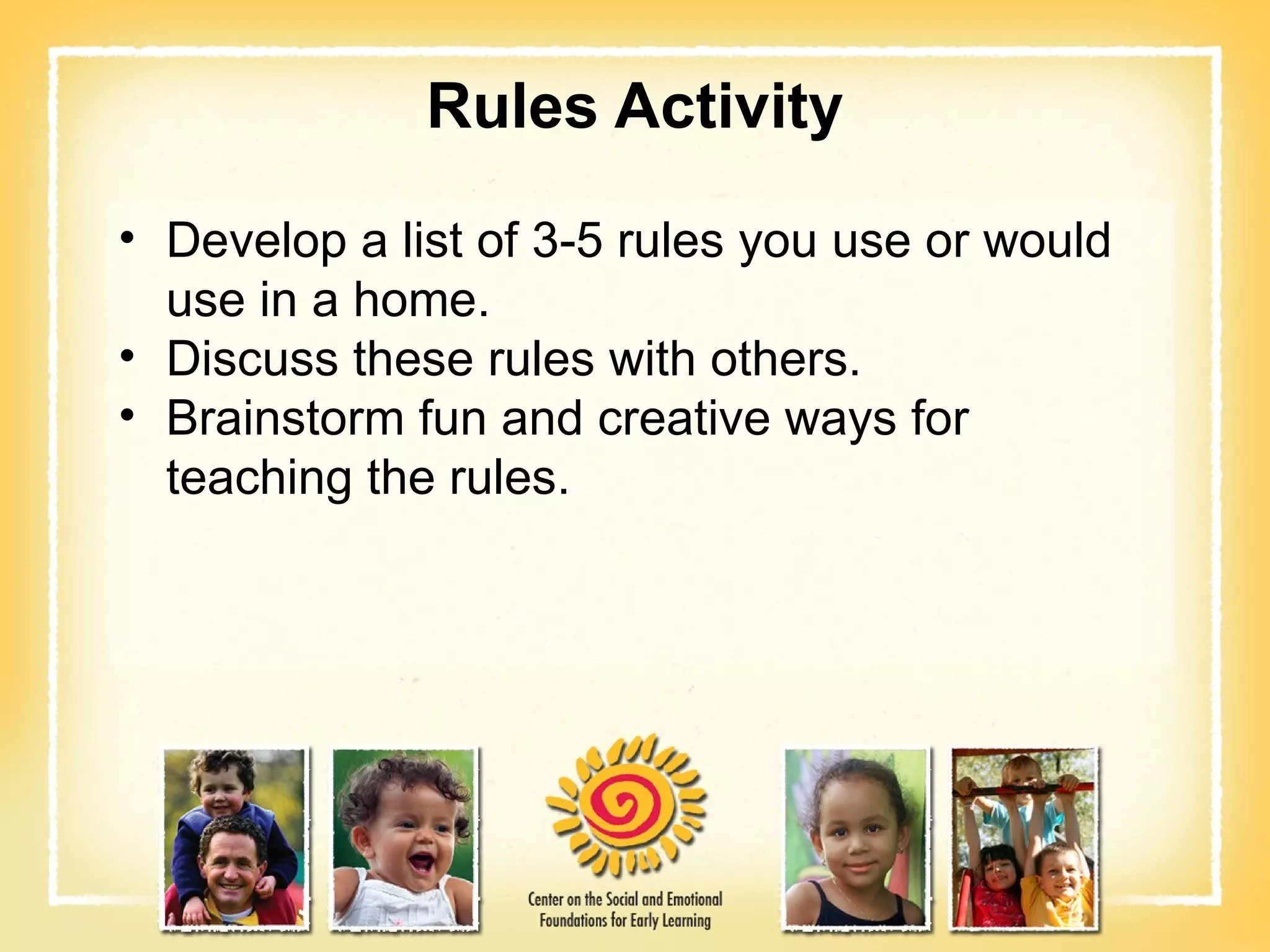 Rules Activity Develop a list of 3-5 rules you use or would use in a home. Discuss these rules with others. Brainstorm fun and creative ways for teaching the rules. 