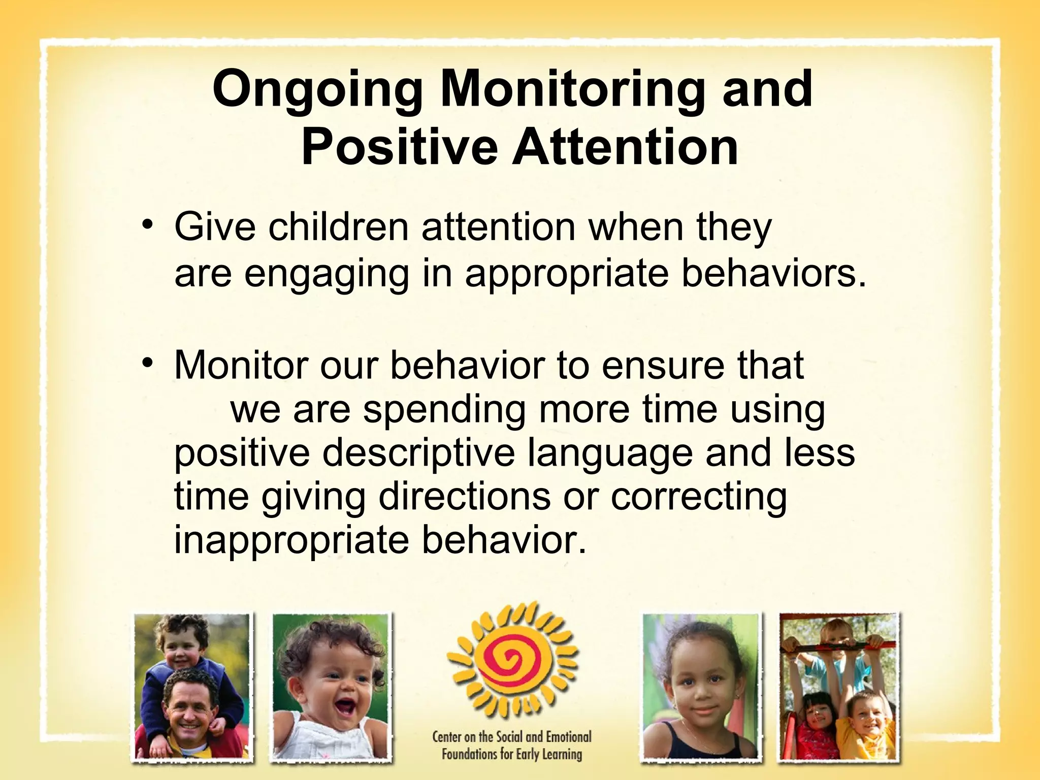 Ongoing Monitoring and  Positive Attention Give children attention when they are engaging in appropriate behaviors. Monitor our behavior to ensure that  we are spending more time using positive descriptive language and less time giving directions or correcting inappropriate behavior. 