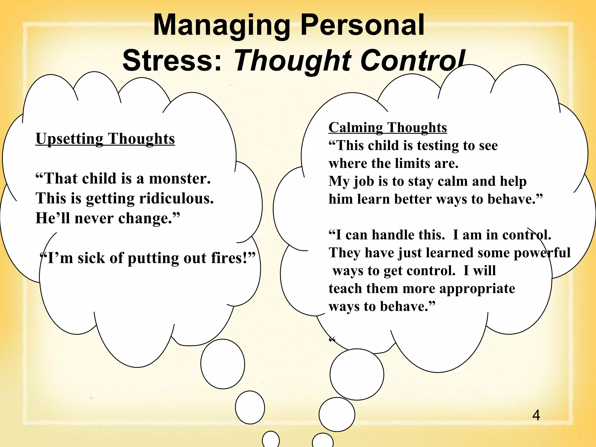 Managing Personal  Stress:  Thought Control Calming Thoughts “ This child is testing to see  where the limits are.  My job is to stay calm and help  him learn better ways to behave.” “ I can handle this.  I am in control.  They have just learned some powerful ways to get control.  I will  teach them more appropriate  ways to behave.” “ Upsetting Thoughts “ That child is a monster.  This is getting ridiculous.  He’ll never change.” “ I’m sick of putting out fires!” 