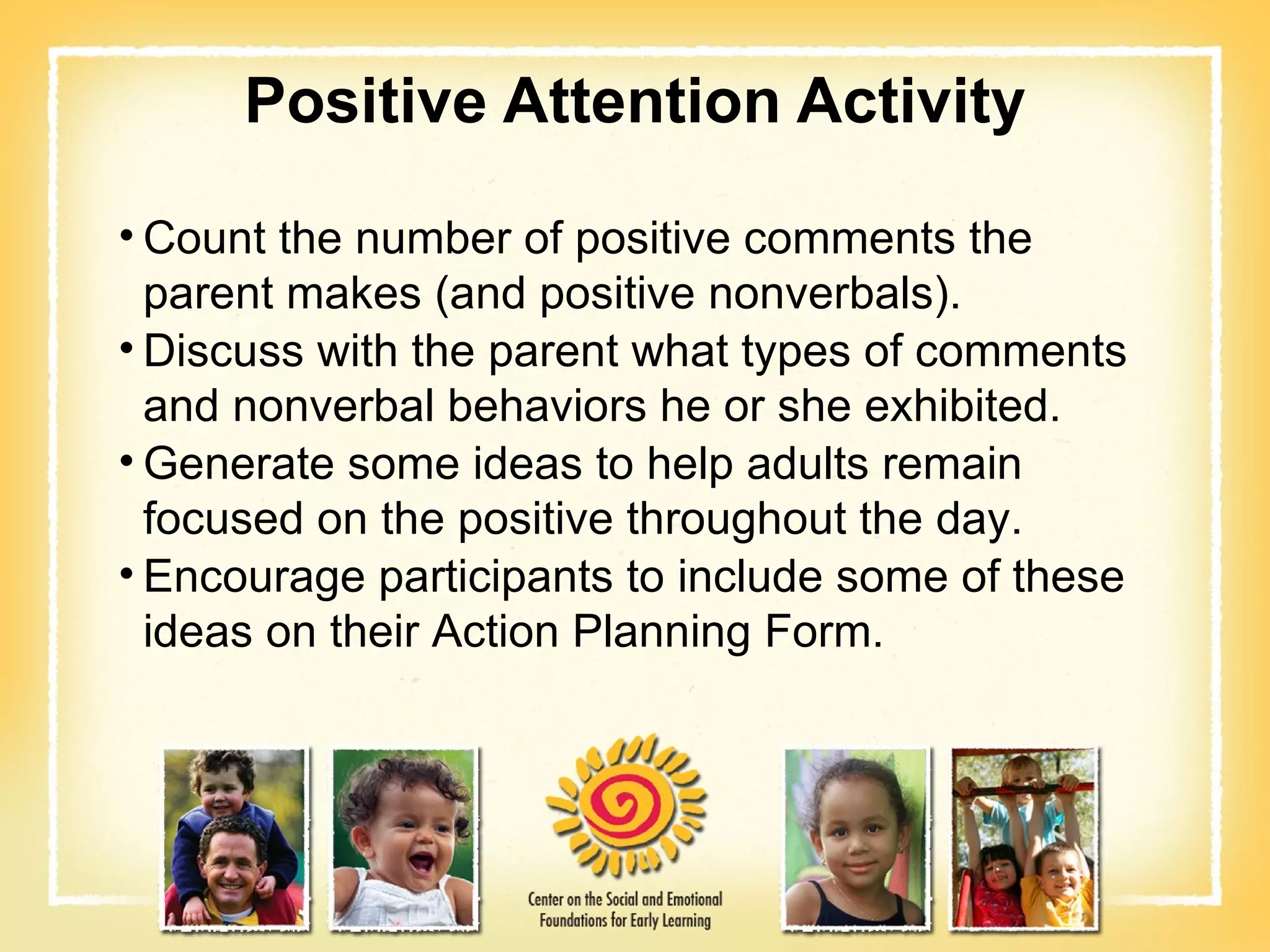 Positive Attention Activity Count the number of positive comments the parent makes (and positive nonverbals). Discuss with the parent what types of comments and nonverbal behaviors he or she exhibited. Generate some ideas to help adults remain focused on the positive throughout the day. Encourage participants to include some of these ideas on their Action Planning Form. 