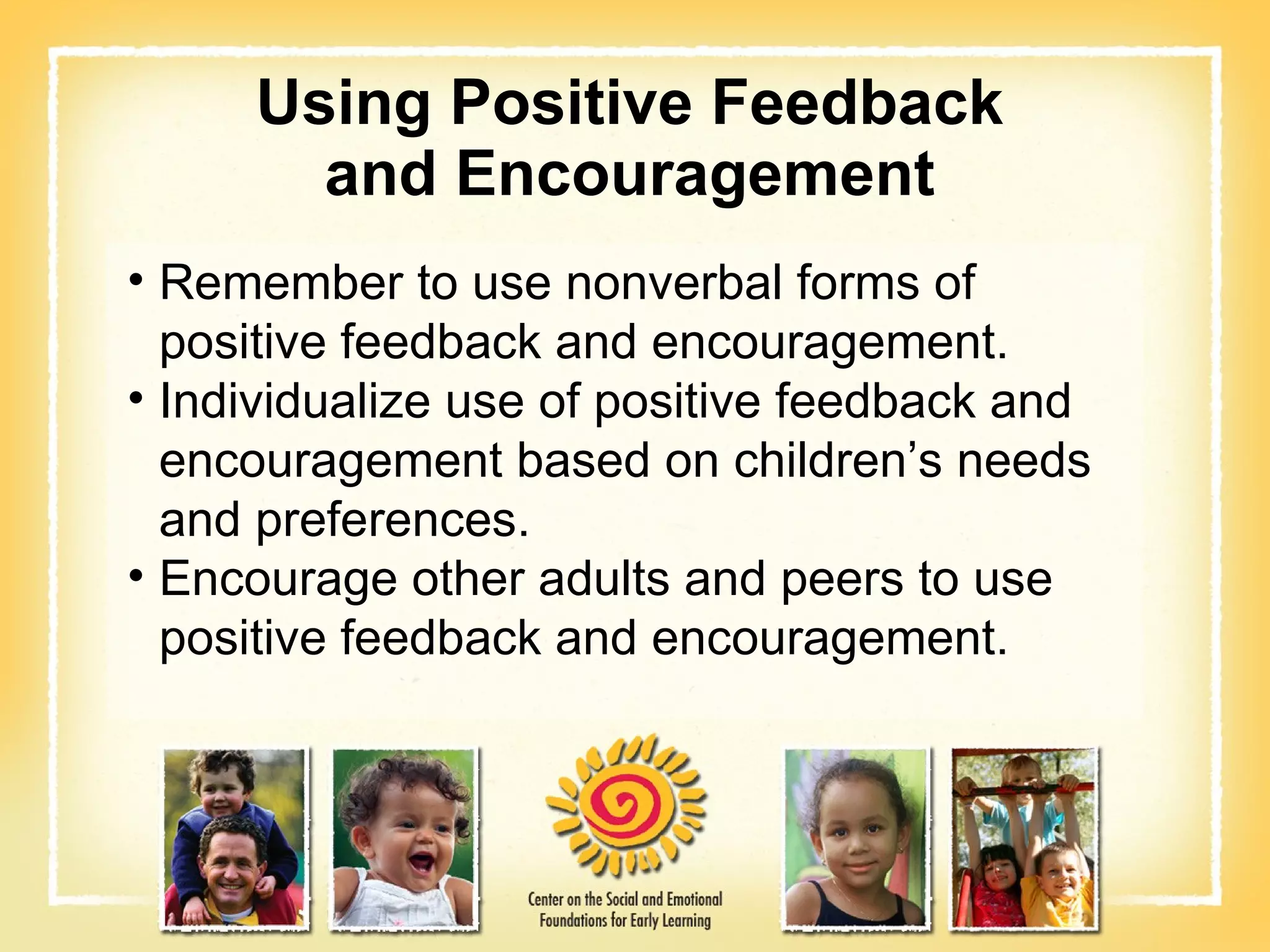 Using Positive Feedback and Encouragement Remember to use nonverbal forms of positive feedback and encouragement. Individualize use of positive feedback and encouragement based on children’s needs and preferences. Encourage other adults and peers to use positive feedback and encouragement. 