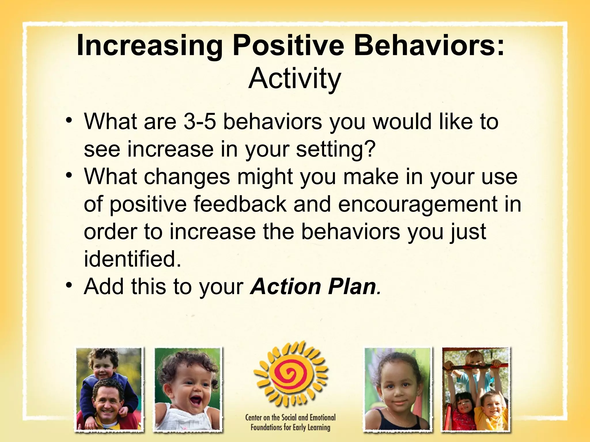 Increasing Positive Behaviors:  Activity What are 3-5 behaviors you would like to see increase in your setting? What changes might you make in your use of positive feedback and encouragement in order to increase the behaviors you just  identified. Add this to your   Action Plan . 