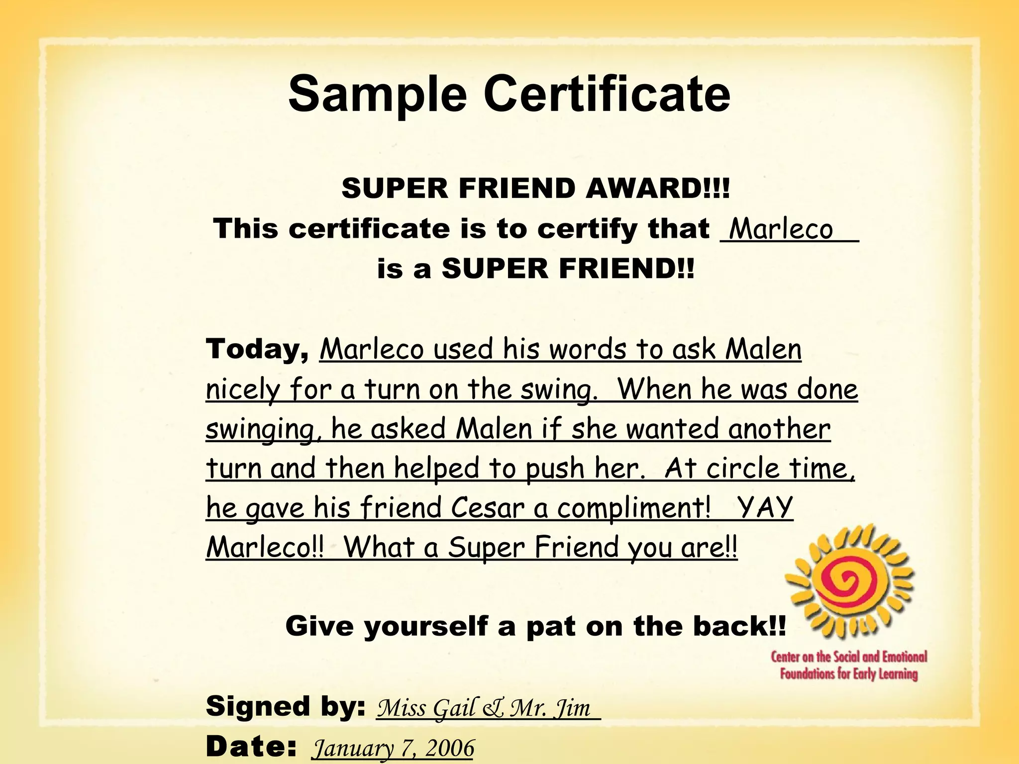 Sample Certificate SUPER FRIEND AWARD!!! This certificate is to certify that  Marleco  is a SUPER FRIEND!! Today,  Marleco used his words to ask Malen nicely for a turn on the swing.  When he was done swinging, he asked Malen if she wanted another turn and then helped to push her.  At circle time, he gave his friend Cesar a compliment!  YAY Marleco!!  What a Super Friend you are!! Give yourself a pat on the back!! Signed by:  Miss Gail & Mr. Jim  Date:  January 7, 2006 