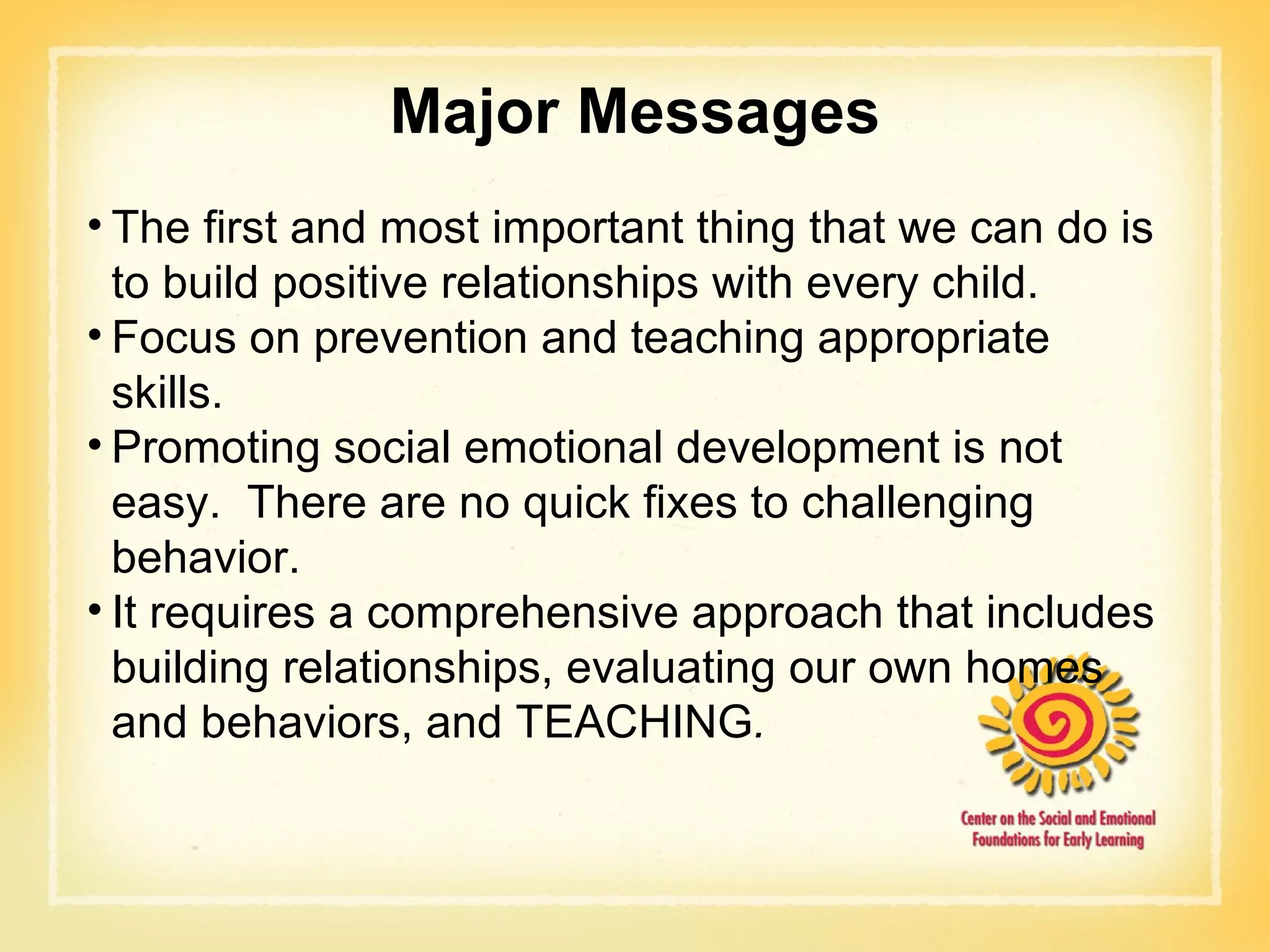 Major Messages The first and most important thing that we can do is to build positive relationships with every child. Focus on prevention and teaching appropriate skills.  Promoting social emotional development is not easy.  There are no quick fixes to challenging behavior. It requires a comprehensive approach that includes building relationships, evaluating our own homes and behaviors, and TEACHING . 