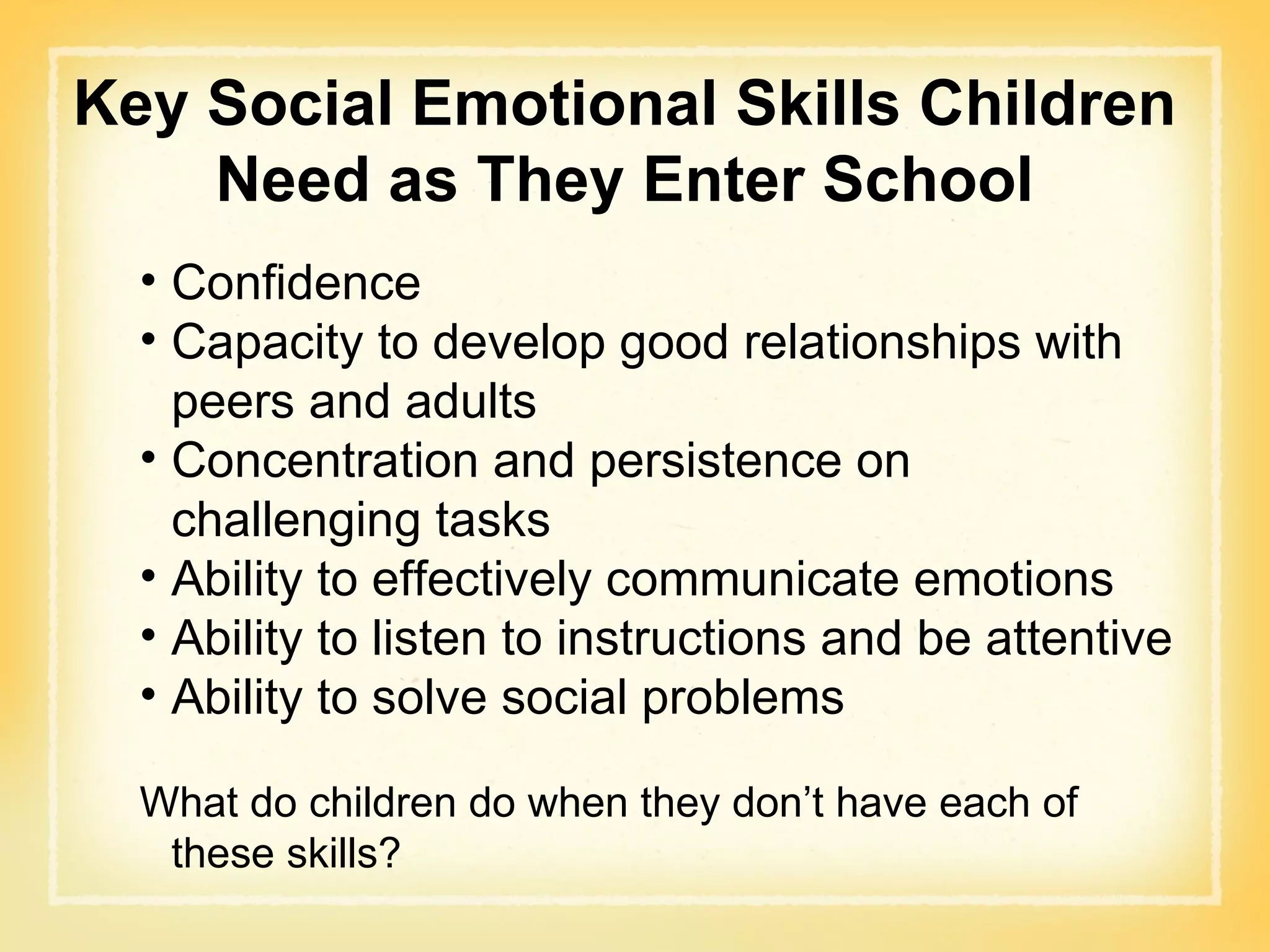 Key Social Emotional Skills Children Need as They Enter School Confidence Capacity to develop good relationships with peers and adults Concentration and persistence on challenging tasks Ability to effectively communicate emotions Ability to listen to instructions and be attentive Ability to solve social problems What do children do when they don’t have each of these skills? 