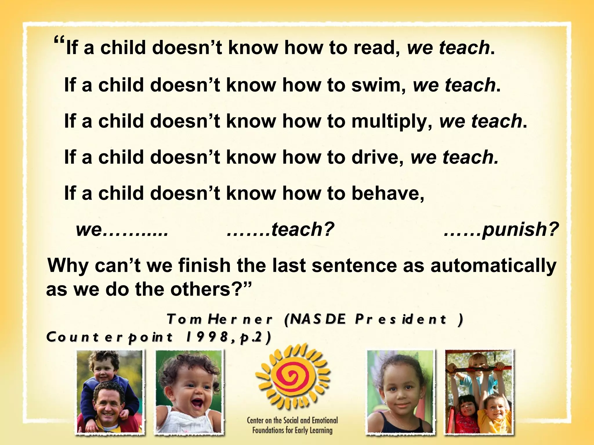 “ If a child doesn’t know how to read,  we teach . If a child doesn’t know how to swim,  we teach . If a child doesn’t know how to multiply,  we teach . If a child doesn’t know how to drive,  we teach. If a child doesn’t know how to behave,  we…….....    …….teach?    ……punish? Why can’t we finish the last sentence as automatically as we do the others?”   Tom Herner (NASDE President ) Counterpoint 1998, p.2) 