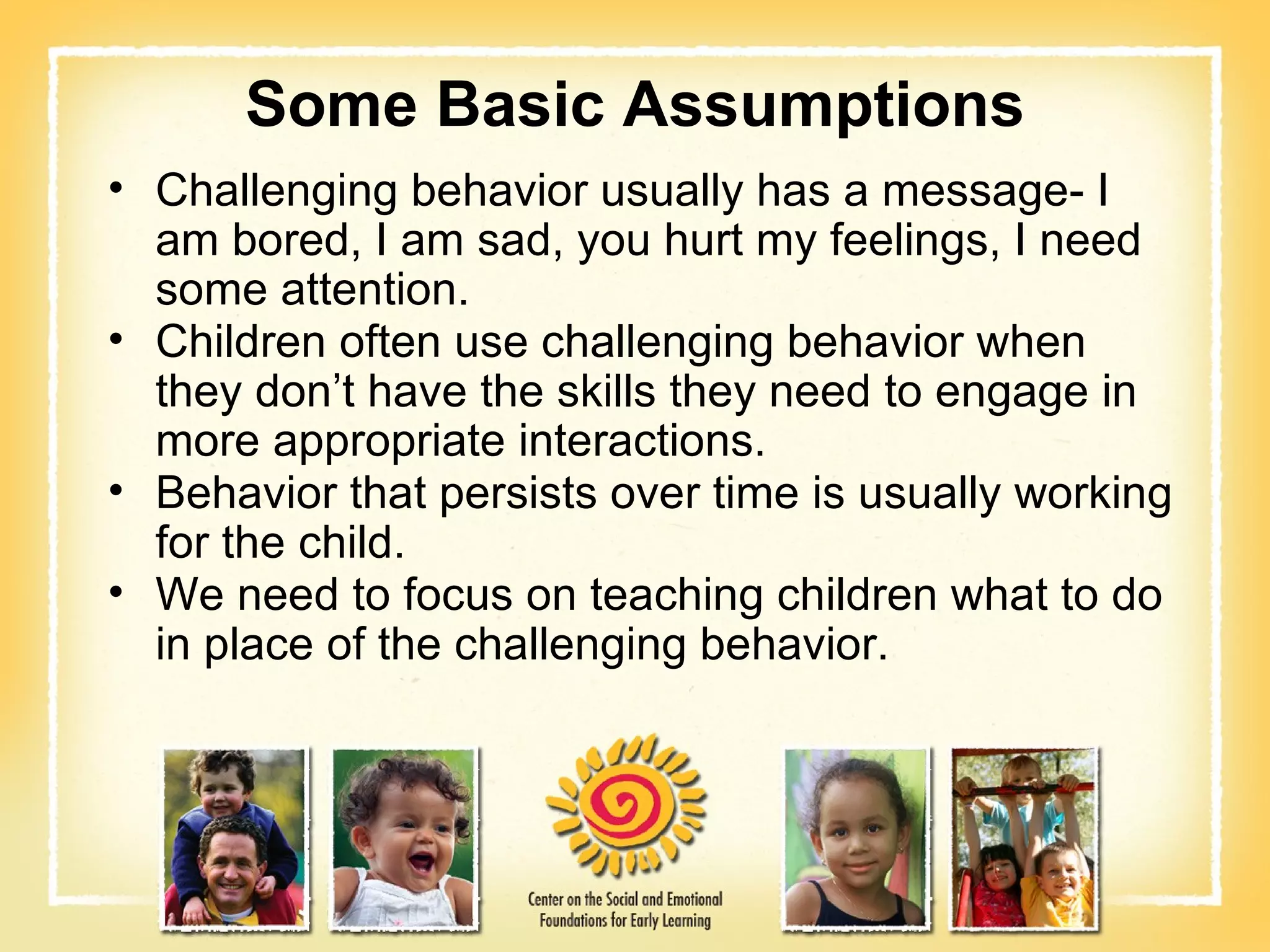 Some Basic Assumptions Challenging behavior usually has a message- I am bored, I am sad, you hurt my feelings, I need some attention. Children often use challenging behavior when they don’t have the skills they need to engage in more appropriate interactions. Behavior that persists over time is usually working for the child. We need to focus on teaching children what to do in place of the challenging behavior. 