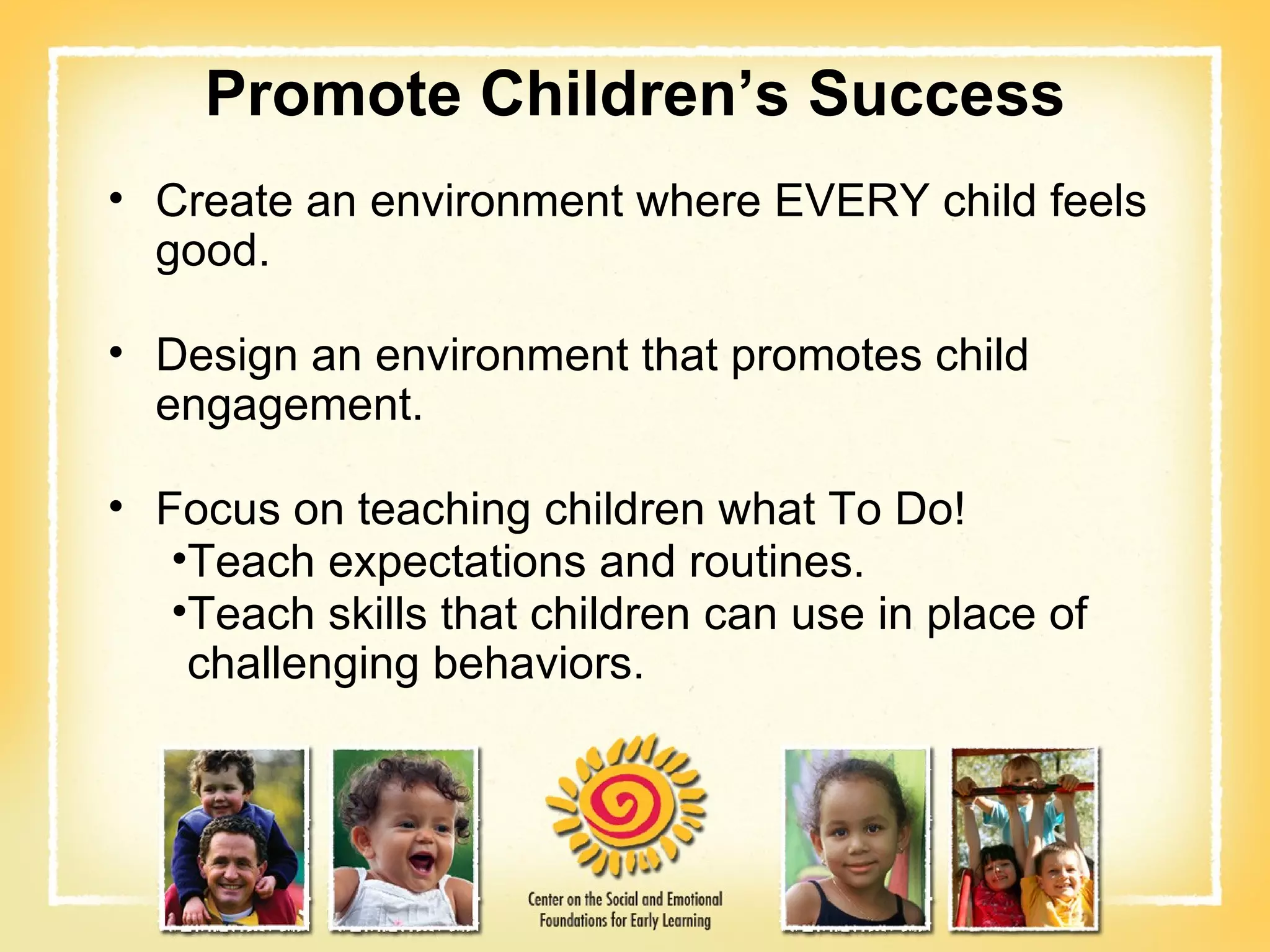 Promote   Children’s Success Create an environment where EVERY child feels good. Design an environment that promotes child engagement. Focus on teaching children what To Do!  Teach expectations and routines. Teach skills that children can use in place of challenging behaviors. 
