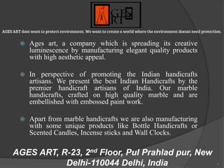 1
AGES ART, R-23, 2nd Floor, Pul Prahlad pur, New
Delhi-110044 Delhi, India
 Ages art, a company which is spreading its creative
luminescence by manufacturing elegant quality products
with high aesthetic appeal.
 In perspective of promoting the Indian handicrafts
artisans. We present the best Indian Handicrafts by the
premier handicraft artisans of India. Our marble
handicrafts, crafted on high quality marble and are
embellished with embossed paint work.
 Apart from marble handicrafts we are also manufacturing
with some unique products like Bottle Handicrafts or
Scented Candles, Incense sticks and Wall Clocks.
 