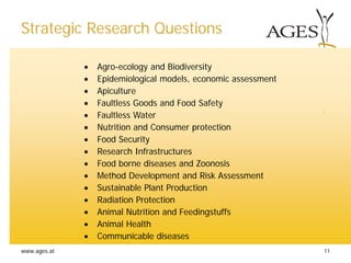 www.ages.at 11
• Agro-ecology and Biodiversity
• Epidemiological models, economic assessment
• Apiculture
• Faultless Goods and Food Safety
• Faultless Water
• Nutrition and Consumer protection
• Food Security
• Research Infrastructures
• Food borne diseases and Zoonosis
• Method Development and Risk Assessment
• Sustainable Plant Production
• Radiation Protection
• Animal Nutrition and Feedingstuffs
• Animal Health
• Communicable diseases
Strategic Research Questions
 