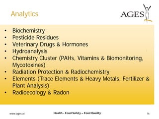 www.ages.at 16
• Biochemistry
• Pesticide Residues
• Veterinary Drugs & Hormones
• Hydroanalysis
• Chemistry Cluster (PAHs, Vitamins & Biomonitoring,
Mycotoxines)
• Radiation Protection & Radiochemistry
• Elements (Trace Elements & Heavy Metals, Fertilizer &
Plant Analysis)
• Radioecology & Radon
Analytics
Health - Food Safety – Food Quality
 