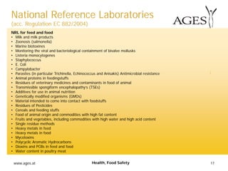 www.ages.at 17Health, Food Safety
NRL for feed and food
• Milk and milk products
• Zoonosis (salmonella)
• Marine biotoxines
• Monitoring the viral and bacteriological containment of bivalve mollusks
• Listeria monocytogenes
• Staphylococcus
• E. Coli
• Campylobacter
• Parasites (in particular Trichinella, Echinococcus and Anisakis) Antimicrobial resistance
• Animal proteins in feedingstuffs
• Residues of veterinary medicines and contaminants in food of animal
• Transmissible spongiform encephalopathy’s (TSEs)
• Additives for use in animal nutrition
• Genetically modified organisms (GMOs)
• Material intended to come into contact with foodstuffs
• Residues of Pesticides
• Cereals and feeding stuffs
• Food of animal origin and commodities with high fat content
• Fruits and vegetables, including commodities with high water and high acid content
• Single residue methods
• Heavy metals in feed
• Heavy metals in food
• Mycotoxins
• Polycyclic Aromatic Hydrocarbons
• Dioxins and PCBs in feed and food
• Water content in poultry meat
National Reference Laboratories
(acc. Regulation EC 882/2004)
 