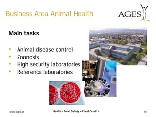 www.ages.at 18
Business Area Animal Health
Health - Food Safety – Food Quality
Main tasks
• Animal disease control
• Zoonosis
• High security laboratories
• Reference laboratories
 