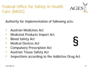 www.ages.at 24
Federal Office for Safety in Health
Care (BASG)
Authority for implementation of following acts:
• Austrian Medicines Act
• Medicinal Products Import Act
• Blood Safety Act
• Medical Devices Act
• Compulsory Prescription Act
• Austrian Tissue Safety Act
• Inspections according to the Addictive Drug Act
§
 