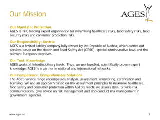 www.ages.at 3
Our Mission
Our Mandate: Protection
AGES is THE leading expert organisation for minimising healthcare risks, food safety risks, food
security risks and consumer protection risks.
Our Responsibility: Austria
AGES is a limited liability company fully-owned by the Republic of Austria, which carries out
services based on the Health and Food Safety Act (GESG), special administrative laws and the
relevant European directives.
Our Tool: Knowledge
AGES works at interdisciplinary levels. Thus, we use bundled, scientifically proven expert
knowledge. AGES is a partner in national and international networks.
Our Competence: Comprehensive Solutions
The AGES service range encompasses analysis, assessment, monitoring, certification and
licensing. We use an approach based on risk assessment principles to maximise healthcare,
food safety and consumer protection within AGES’s reach: we assess risks, provide risk
communications, give advice on risk management and also conduct risk management in
government agencies.
 