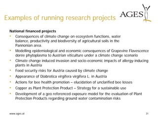 www.ages.at 31
Examples of running research projects
National financed projects
• Consequences of climate change on ecosystem functions, water
balance, productivity and biodiversity of agricultural soils in the
Pannonian area.
• Modelling epidemiological and economic consequences of Grapevine Flavescence
dorée phytoplasma to Austrian viticulture under a climate change scenario
• Climate change induced invasion and socio-economic impacts of allergy-inducing
plants in Austria
• Food security risks for Austria caused by climate change
• Appearance of Diabrotica virgifera virgifera L. in Austria
• Actions for bee health promotion – elucidation of unclarified bee losses
• Copper as Plant Protection Product – Strategy for a sustainable use
• Development of a geo referenced exposure model for the evaluation of Plant
Protection Products regarding ground water contamination risks
 