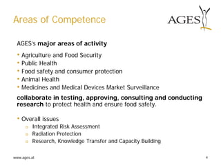 www.ages.at 4
Areas of Competence
AGES’s major areas of activity
• Agriculture and Food Security
• Public Health
• Food safety and consumer protection
• Animal Health
• Medicines and Medical Devices Market Surveillance
collaborate in testing, approving, consulting and conducting
research to protect health and ensure food safety.
• Overall issues
ο Integrated Risk Assessment
ο Radiation Protection
ο Research, Knowledge Transfer and Capacity Building
 