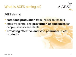 www.ages.at 7
What is AGES aiming at?
AGES aims at
• safe food production from the soil to the fork
• effective control and prevention of epidemics for
people, animals and plants
• providing effective and safe pharmaceutical
products
 