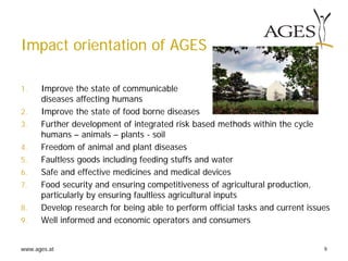 www.ages.at 9
Impact orientation of AGES
1. Improve the state of communicable
diseases affecting humans
2. Improve the state of food borne diseases
3. Further development of integrated risk based methods within the cycle
humans – animals – plants - soil
4. Freedom of animal and plant diseases
5. Faultless goods including feeding stuffs and water
6. Safe and effective medicines and medical devices
7. Food security and ensuring competitiveness of agricultural production,
particularly by ensuring faultless agricultural inputs
8. Develop research for being able to perform official tasks and current issues
9. Well informed and economic operators and consumers
 