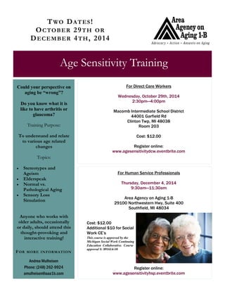 TWO DATES! 
OCTOBER 29TH OR DECEMBER 4TH, 2014 
Age Sensitivity Training 
For Direct Care Workers 
Wednesday, October 29th, 2014 
2:30pm—4:00pm 
Macomb Intermediate School District 
44001 Garfield Rd 
Clinton Twp, MI 48038 
Room 203 
Cost: $12.00 
Register online: 
www.agesensitivitydcw.eventbrite.com 
Andrea Mulheisen 
Phone: (248) 262-9924 
amulheisen@aaa1b.com 
FOR MORE INFORMATION 
Could your perspective on aging be “wrong”? 
Do you know what it is like to have arthritis or glaucoma? 
Training Purpose: 
To understand and relate to various age related changes 
Topics: 
 Stereotypes and Ageism 
 Elderspeak 
 Normal vs. Pathological Aging 
 Sensory Loss Simulation 
Anyone who works with older adults, occasionally or daily, should attend this thought-provoking and interactive training! 
For Human Service Professionals 
Thursday, December 4, 2014 
9:30am—11:30am 
Area Agency on Aging 1-B 
29100 Northwestern Hwy, Suite 400 
Southfield, MI 48034 
Cost: $12.00 
Additional $10 for Social Work CE’s 
This course is approved by the Michigan Social Work Continuing Education Collaborative. Course approval #: 091614-10 
Register online: 
www.agesensitivityhsp.eventbrite.com 