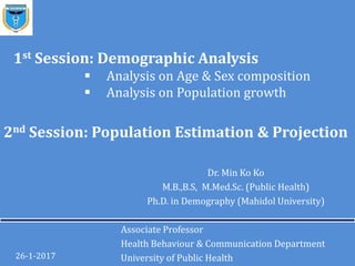 2nd Session: Population Estimation & Projection
Dr. Min Ko Ko
M.B.,B.S, M.Med.Sc. (Public Health)
Ph.D. in Demography (Mahidol University)
Associate Professor
Health Behaviour & Communication Department
University of Public Health26-1-2017
1st Session: Demographic Analysis
 Analysis on Age & Sex composition
 Analysis on Population growth
 