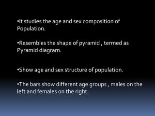 •It studies the age and sex composition of
Population.
•Resembles the shape of pyramid , termed as
Pyramid diagram.
•Show age and sex structure of population.
•The bars show different age groups , males on the
left and females on the right.
 