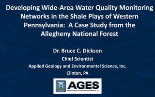 Developing Wide-Area Water Quality Monitoring
    Networks in the Shale Plays of Western
     Pennsylvania: A Case Study from the
           Allegheny National Forest

                 Dr. Bruce C. Dickson
                     Chief Scientist
      Applied Geology and Environmental Science, Inc.
                        Clinton, PA
 