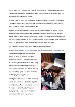 Skin products with vitamins and minerals can also be very helpful, while some also
contain topically applied antioxidants. Make sure to read reviews, and to learn the
science before making your choice.
Another great strategy is to get a tan. A tan will help you to hide lines and wrinkles
by darkening your skin so that the dark ‘shadows’ where your lines are strike less
stark a contrast against the rest of your skin.
As we’ll learn in an upcoming chapter, sun exposure is one of the biggest culprits
when it comes to making your skin age more quickly – so that’s not the aim here.
Rather, look for ‘self-tanning moisturizers’. These are an under-utilized product that
will naturally add pigment to your skin and give you a slightly darker tone. At the very
least, this will make you look healthier and give you more of a glow.
We’ll discuss skin products in more detail in upcoming chapters.
Makeup: How Women Can Use Makeup to Look Younger and Work Their Current Age
For women using makeup is always an
option to cover up wrinkles and other
blemishes. Sure, it's a temporary solution,
but it's enough in many cases to make a big
difference if you add some foundation to a
lined area for example. You should also use
this around age spots and other blemishes
that might give away your age.
Don’t go overboard with foundation though
ladies: less is more and it’s better to go for a
sheer coverage. As you age, matte, powdery
foundations can end up building up and
clumping in the crags and crevices of your
wrinkles and this is not a good look!
 