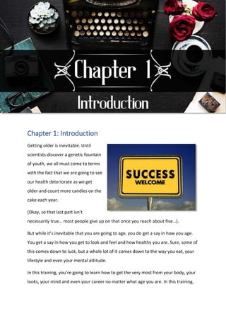Chapter 1: Introduction
Getting older is inevitable. Until
scientists discover a genetic fountain
of youth, we all must come to terms
with the fact that we are going to see
our health deteriorate as we get
older and count more candles on the
cake each year.
(Okay, so that last part isn’t
necessarily true… most people give up on that once you reach about five…).
But while it’s inevitable that you are going to age, you do get a say in how you age.
You get a say in how you get to look and feel and how healthy you are. Sure, some of
this comes down to luck, but a whole lot of it comes down to the way you eat, your
lifestyle and even your mental attitude.
In this training, you’re going to learn how to get the very most from your body, your
looks, your mind and even your career no matter what age you are. In this training,
 