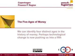 The Five Ages of Money 1 Please copy and distribute Version 1, May-31-11 We can identify four distinct ages in the history of money. Perhaps technological change is now pushing us into a fifth Copenhagen Finance IT Region 