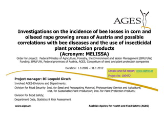 Investigations on the incidence of bee losses in corn and
     oilseed rape growing areas of Austria and possible
  correlations with bee diseases and the use of insecticidal
                  plant protection products
                    (Acronym: MELISSA)
 Order for project: Federal Ministry of Agriculture, Forestry, the Environment and Water Management (BMLFUW)
   Funding: BMLFUW, Federal provinces of Austria, AGES, Consortium of seed and plant protection companies

                                          Duration: 1.3.2009 – 31.1.2012
                                                                              Details and full report: www.dafne.at
                                                                              Project Nr. 100472
Project manager: DI Leopold Girsch
Involved AGES-Divisions and Departments:
Division for Food Security: Inst. for Seed and Propagating Material, Phytosanitary Service and Apiculture;
                            Inst. for Sustainable Plant Production; Inst. for Plant Protection Products;
Division for Food Safety;
Department Data, Statistics & Risk Assessment

www.ages.at                                                   Austrian Agency for Health and Food Safety (AGES)
 