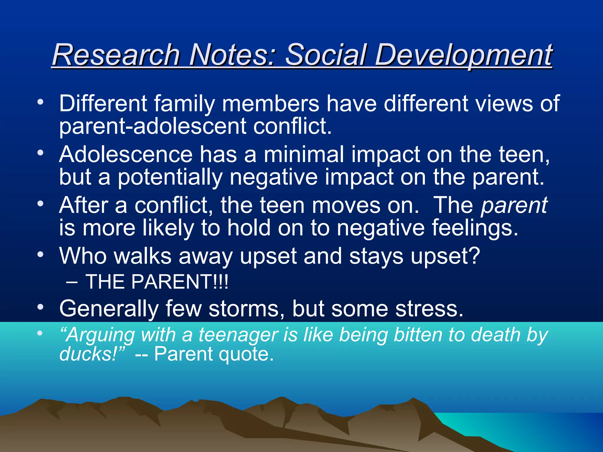 Research Notes: Social Development
• Different family members have different views of
  parent-adolescent conflict.
• Adolescence has a minimal impact on the teen,
  but a potentially negative impact on the parent.
• After a conflict, the teen moves on. The parent
  is more likely to hold on to negative feelings.
• Who walks away upset and stays upset?
   – THE PARENT!!!
• Generally few storms, but some stress.
• “Arguing with a teenager is like being bitten to death by
  ducks!” -- Parent quote.
 