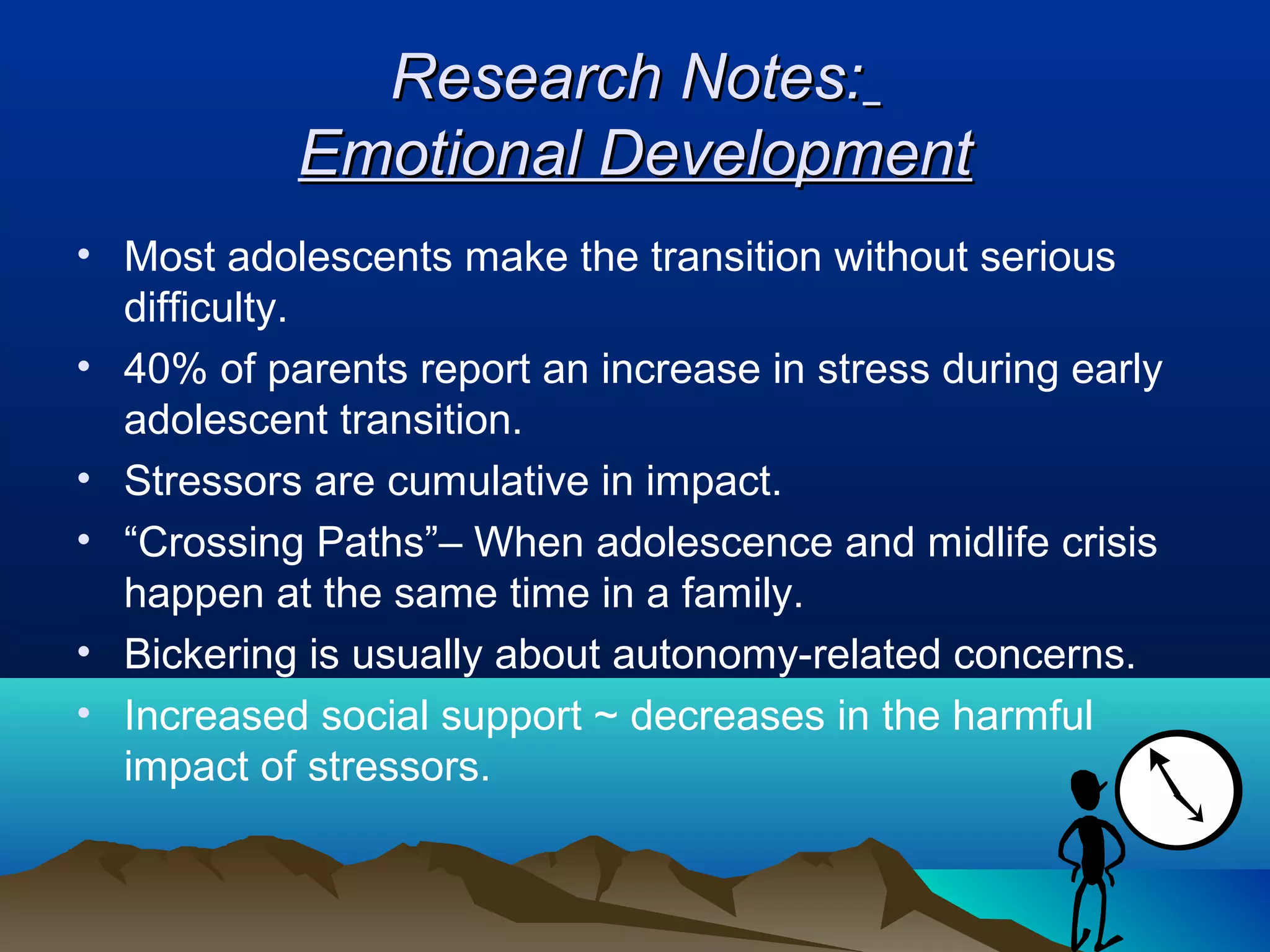 Research Notes:
           Emotional Development
• Most adolescents make the transition without serious
  difficulty.
• 40% of parents report an increase in stress during early
  adolescent transition.
• Stressors are cumulative in impact.
• “Crossing Paths”– When adolescence and midlife crisis
  happen at the same time in a family.
• Bickering is usually about autonomy-related concerns.
• Increased social support ~ decreases in the harmful
  impact of stressors.
 