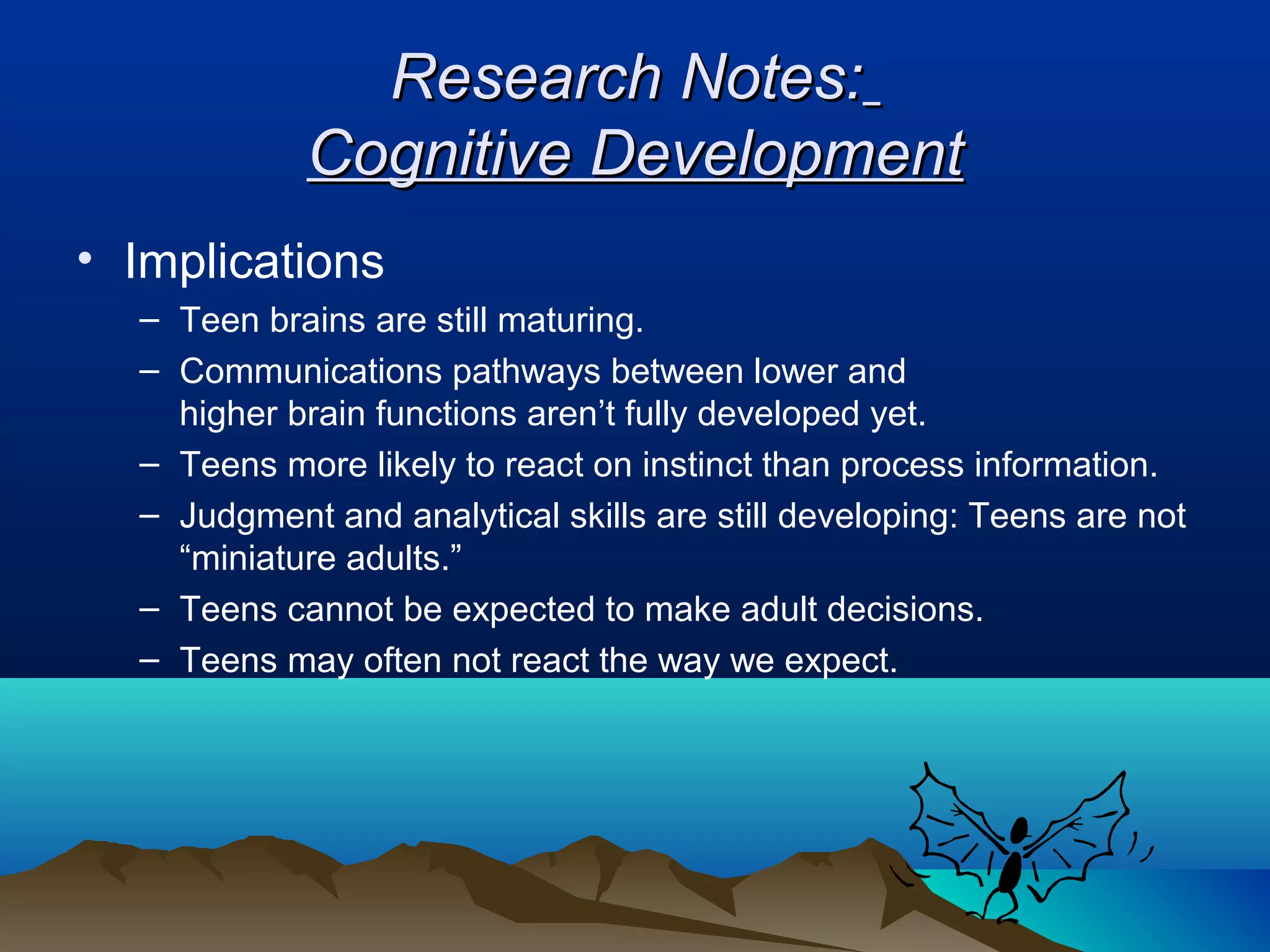 Research Notes:
            Cognitive Development
• Implications
  – Teen brains are still maturing.
  – Communications pathways between lower and
    higher brain functions aren’t fully developed yet.
  – Teens more likely to react on instinct than process information.
  – Judgment and analytical skills are still developing: Teens are not
    “miniature adults.”
  – Teens cannot be expected to make adult decisions.
  – Teens may often not react the way we expect.
 