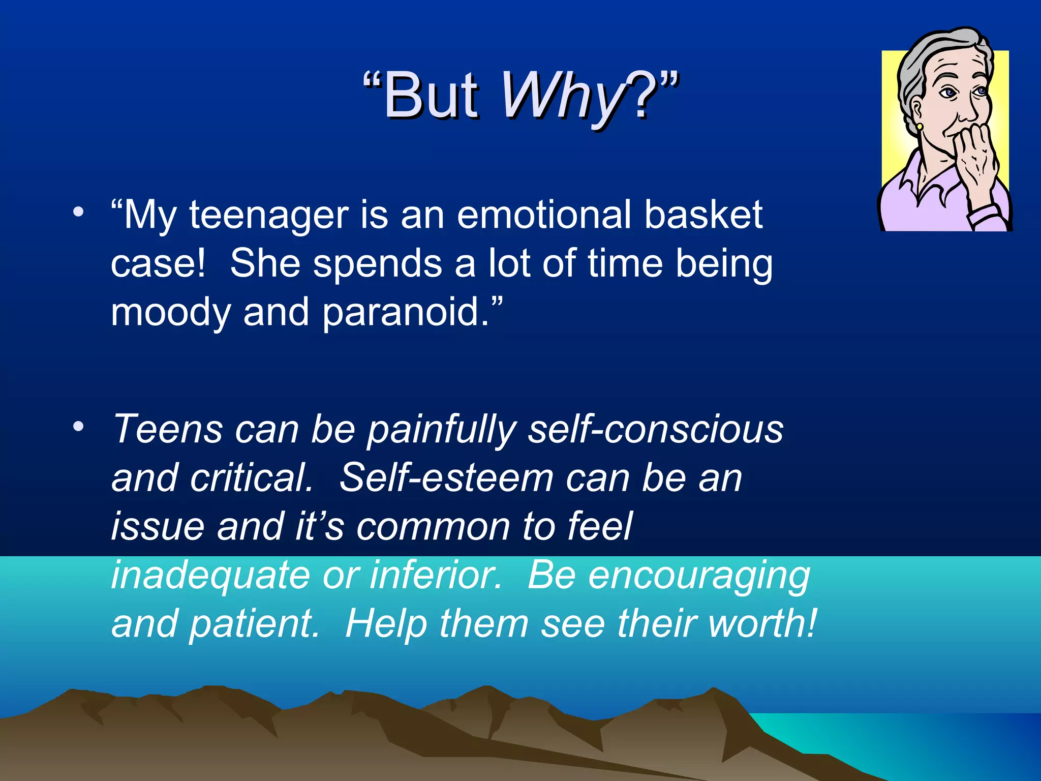 “But Why?”
• “My teenager is an emotional basket
  case! She spends a lot of time being
  moody and paranoid.”

• Teens can be painfully self-conscious
  and critical. Self-esteem can be an
  issue and it’s common to feel
  inadequate or inferior. Be encouraging
  and patient. Help them see their worth!
 
