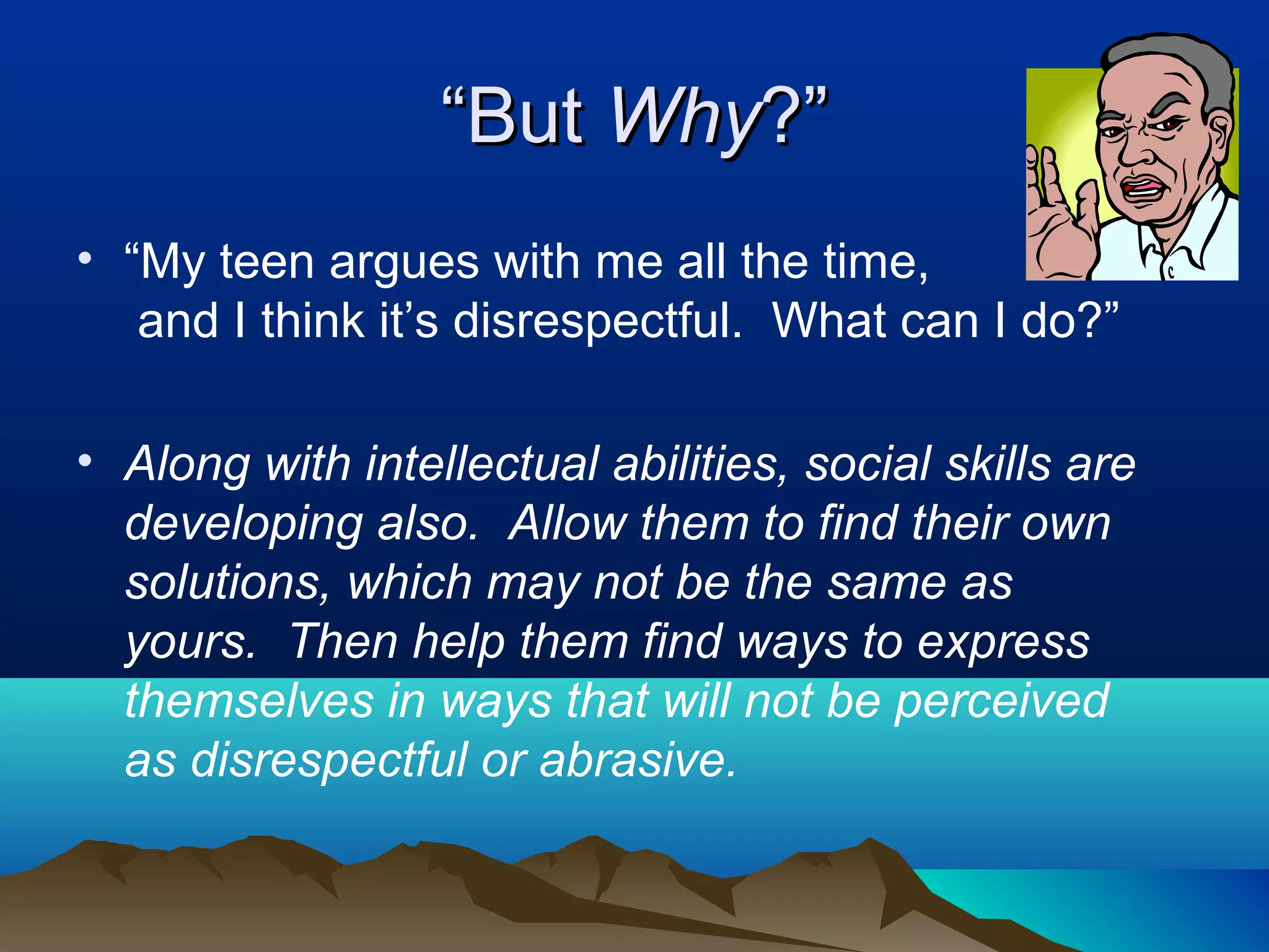 “But Why?”
• “My teen argues with me all the time,
   and I think it’s disrespectful. What can I do?”

• Along with intellectual abilities, social skills are
  developing also. Allow them to find their own
  solutions, which may not be the same as
  yours. Then help them find ways to express
  themselves in ways that will not be perceived
  as disrespectful or abrasive.
 