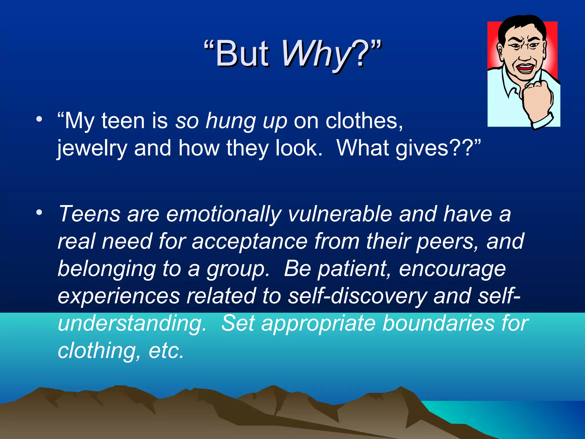 “But Why?”
• “My teen is so hung up on clothes,
  jewelry and how they look. What gives??”

• Teens are emotionally vulnerable and have a
  real need for acceptance from their peers, and
  belonging to a group. Be patient, encourage
  experiences related to self-discovery and self-
  understanding. Set appropriate boundaries for
  clothing, etc.
 