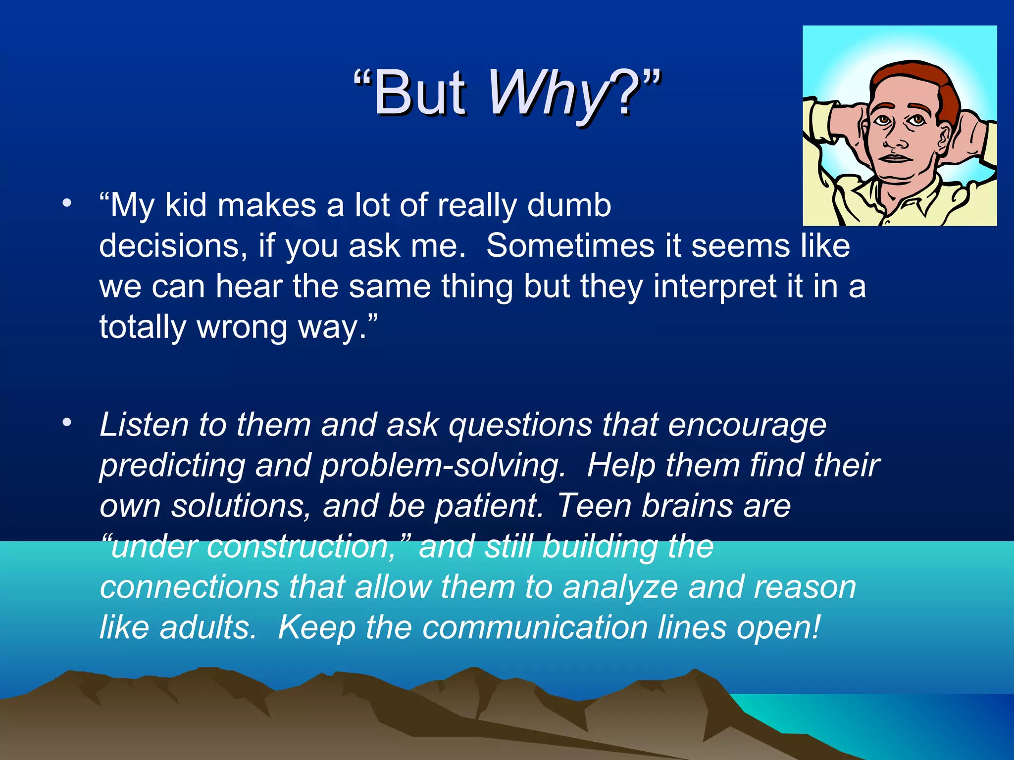 “But Why?”
• “My kid makes a lot of really dumb
  decisions, if you ask me. Sometimes it seems like
  we can hear the same thing but they interpret it in a
  totally wrong way.”

• Listen to them and ask questions that encourage
  predicting and problem-solving. Help them find their
  own solutions, and be patient. Teen brains are
  “under construction,” and still building the
  connections that allow them to analyze and reason
  like adults. Keep the communication lines open!
 