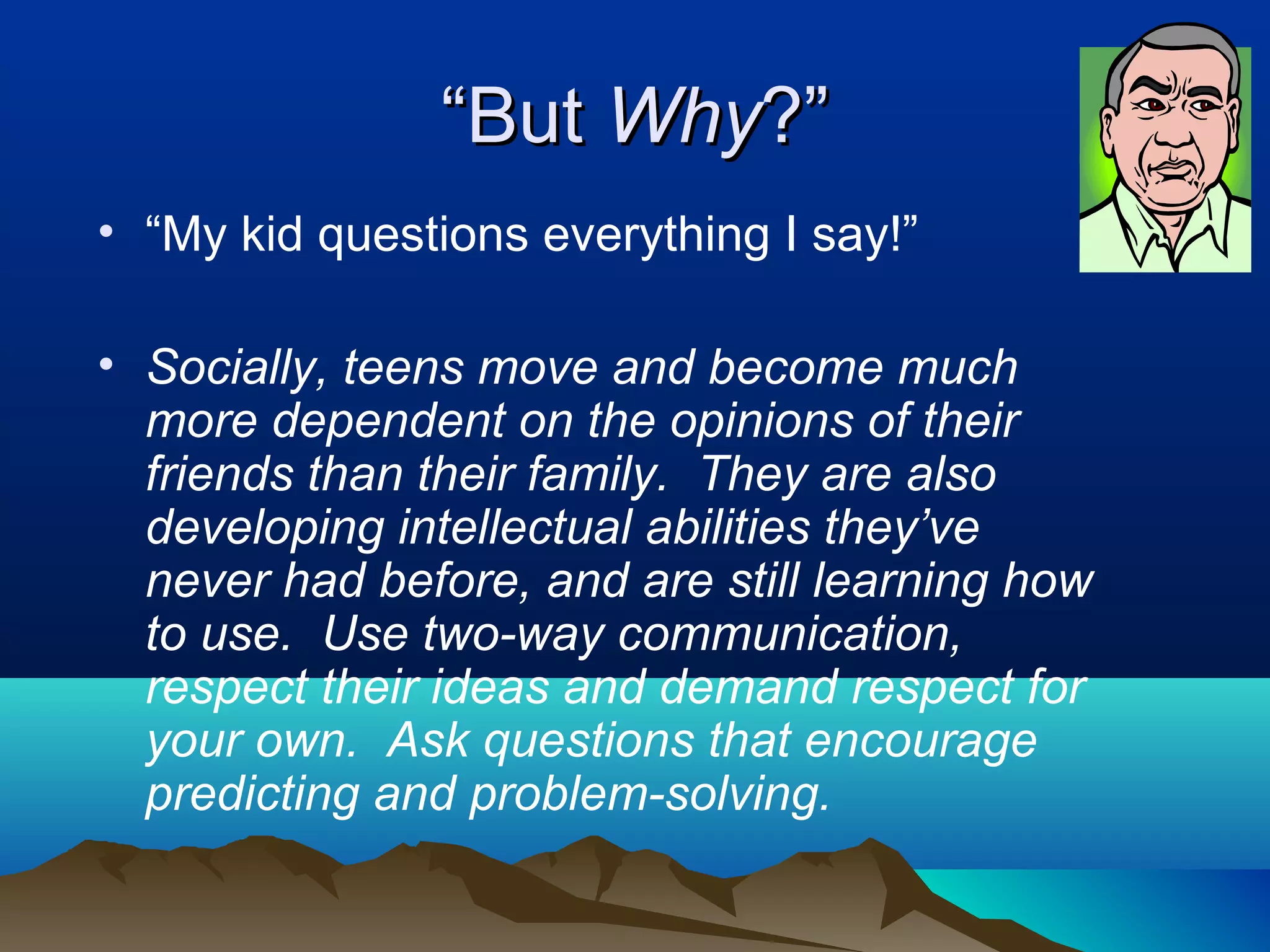 “But Why?”
• “My kid questions everything I say!”

• Socially, teens move and become much
  more dependent on the opinions of their
  friends than their family. They are also
  developing intellectual abilities they’ve
  never had before, and are still learning how
  to use. Use two-way communication,
  respect their ideas and demand respect for
  your own. Ask questions that encourage
  predicting and problem-solving.
 