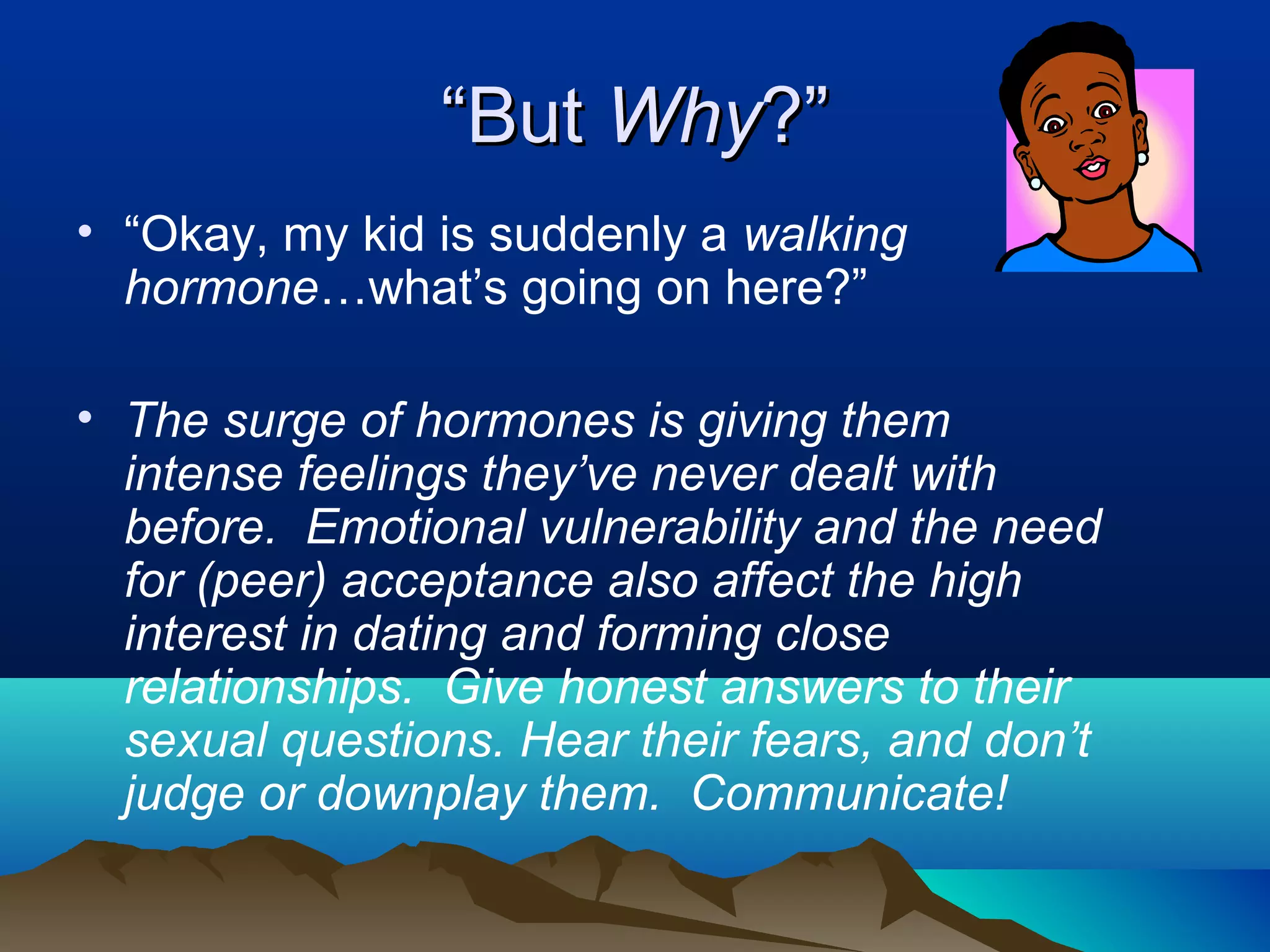 “But Why?”
• “Okay, my kid is suddenly a walking
  hormone…what’s going on here?”

• The surge of hormones is giving them
  intense feelings they’ve never dealt with
  before. Emotional vulnerability and the need
  for (peer) acceptance also affect the high
  interest in dating and forming close
  relationships. Give honest answers to their
  sexual questions. Hear their fears, and don’t
  judge or downplay them. Communicate!
 