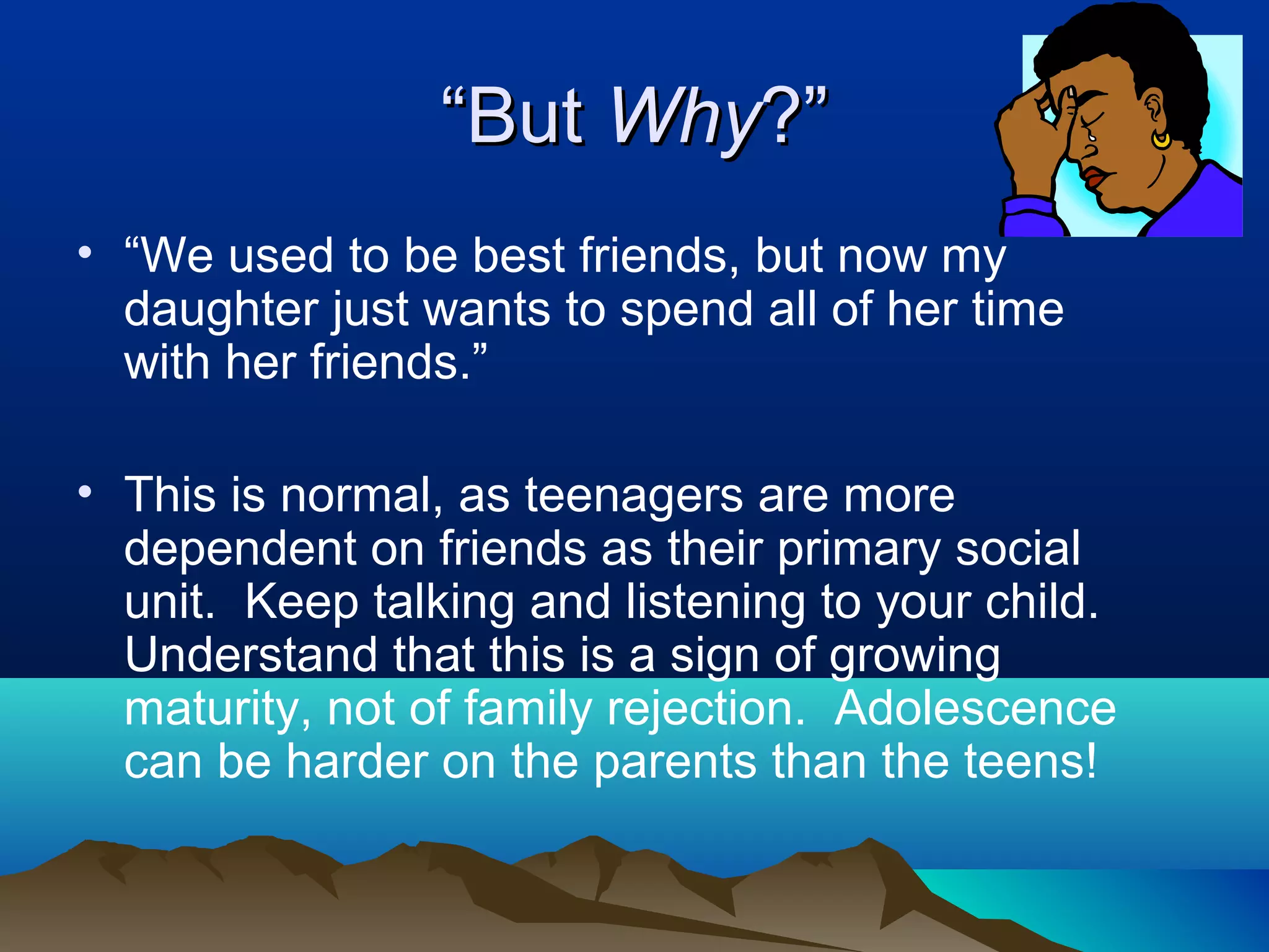 “But Why?”
• “We used to be best friends, but now my
  daughter just wants to spend all of her time
  with her friends.”

• This is normal, as teenagers are more
  dependent on friends as their primary social
  unit. Keep talking and listening to your child.
  Understand that this is a sign of growing
  maturity, not of family rejection. Adolescence
  can be harder on the parents than the teens!
 