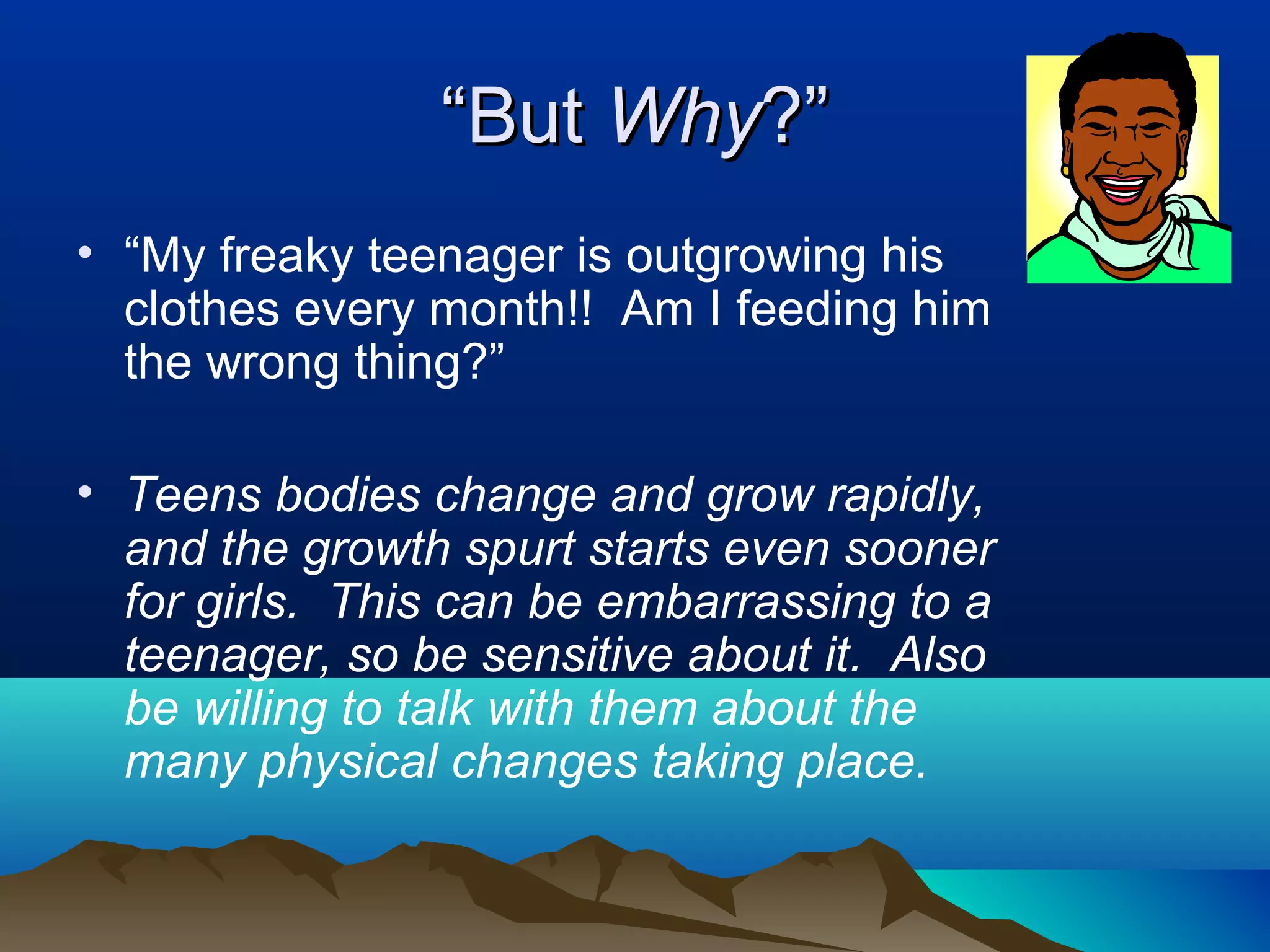 “But Why?”
• “My freaky teenager is outgrowing his
  clothes every month!! Am I feeding him
  the wrong thing?”

• Teens bodies change and grow rapidly,
  and the growth spurt starts even sooner
  for girls. This can be embarrassing to a
  teenager, so be sensitive about it. Also
  be willing to talk with them about the
  many physical changes taking place.
 