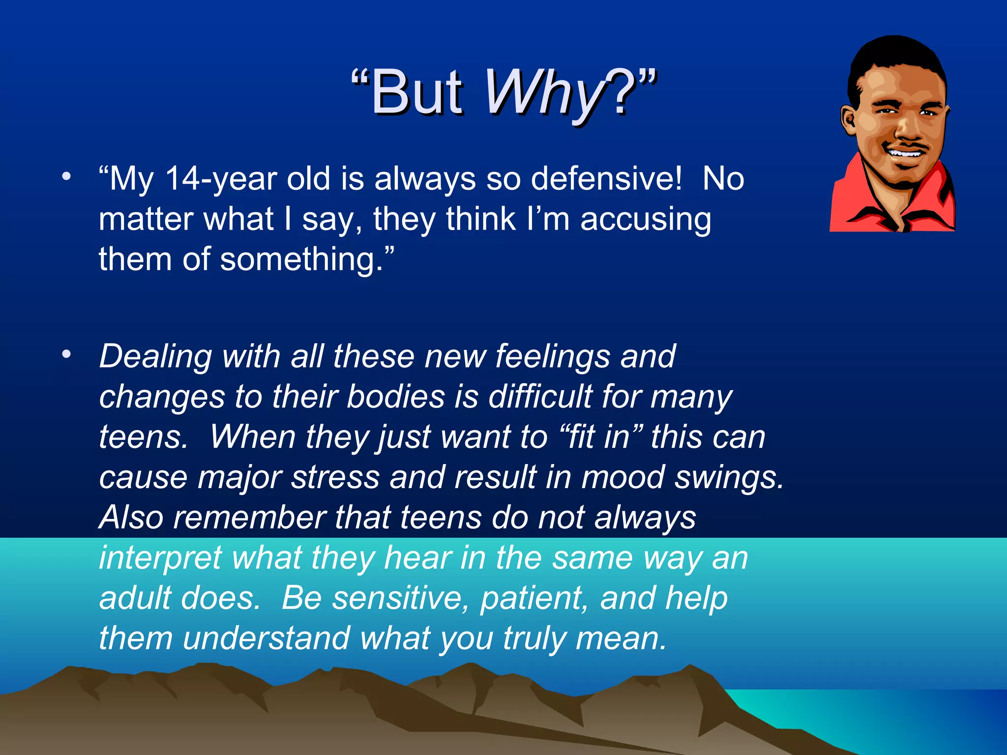 “But Why?”
• “My 14-year old is always so defensive! No
  matter what I say, they think I’m accusing
  them of something.”

• Dealing with all these new feelings and
  changes to their bodies is difficult for many
  teens. When they just want to “fit in” this can
  cause major stress and result in mood swings.
  Also remember that teens do not always
  interpret what they hear in the same way an
  adult does. Be sensitive, patient, and help
  them understand what you truly mean.
 