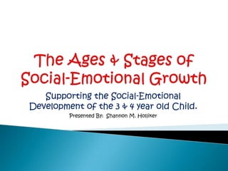 The Ages & Stages of Social-Emotional Growth Supporting the Social-Emotional Development of the 3 & 4 year old Child. Presented By:  Shannon M. Holliker 