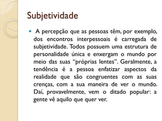 Subjetividade
 A percepção que as pessoas têm, por exemplo,
dos encontros interpessoais é carregada de
subjetividade. Todos possuem uma estrutura de
personalidade única e enxergam o mundo por
meio das suas “próprias lentes”. Geralmente, a
tendência é a pessoa enfatizar aspectos da
realidade que são congruentes com as suas
crenças, com a sua maneira de ver o mundo.
Daí, provavelmente, vem o ditado popular: a
gente vê aquilo que quer ver.
 