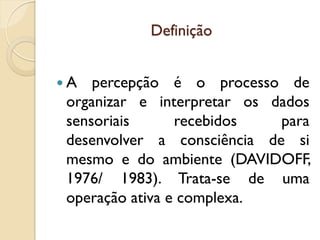 Definição
 A percepção é o processo de
organizar e interpretar os dados
sensoriais recebidos para
desenvolver a consciência de si
mesmo e do ambiente (DAVIDOFF,
1976/ 1983). Trata-se de uma
operação ativa e complexa.
 
