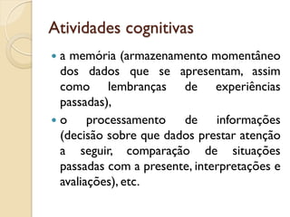 Atividades cognitivas
 a memória (armazenamento momentâneo
dos dados que se apresentam, assim
como lembranças de experiências
passadas),
 o processamento de informações
(decisão sobre que dados prestar atenção
a seguir, comparação de situações
passadas com a presente, interpretações e
avaliações), etc.
 