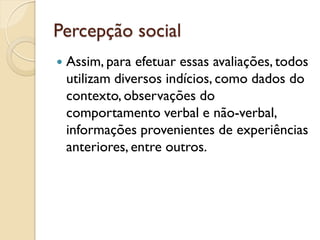 Percepção social
 Assim, para efetuar essas avaliações, todos
utilizam diversos indícios, como dados do
contexto, observações do
comportamento verbal e não-verbal,
informações provenientes de experiências
anteriores, entre outros.
 