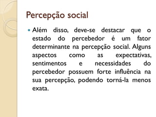 Percepção social
 Além disso, deve-se destacar que o
estado do percebedor é um fator
determinante na percepção social. Alguns
aspectos como as expectativas,
sentimentos e necessidades do
percebedor possuem forte influência na
sua percepção, podendo torná-la menos
exata.
 